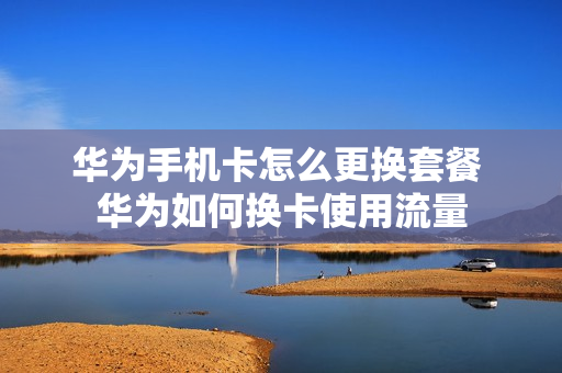 华为手机卡怎么更换套餐 华为如何换卡使用流量