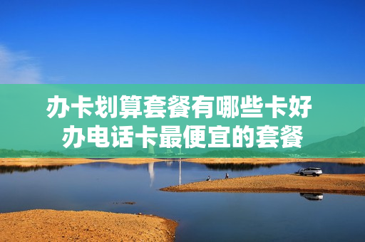 办卡划算套餐有哪些卡好 办电话卡最便宜的套餐