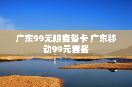 广东99无限套餐卡 广东移动99元套餐