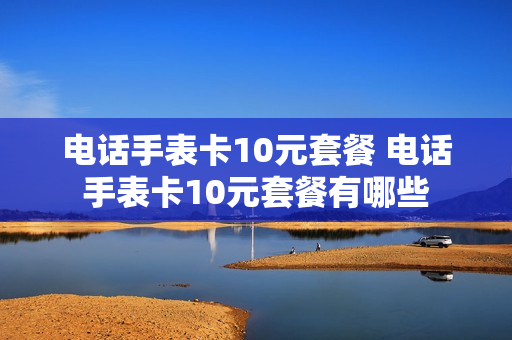 电话手表卡10元套餐 电话手表卡10元套餐有哪些