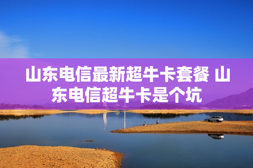 山东电信最新超牛卡套餐 山东电信超牛卡是个坑