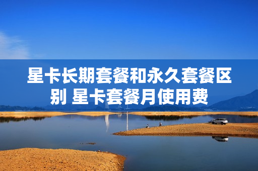 星卡长期套餐和永久套餐区别 星卡套餐月使用费