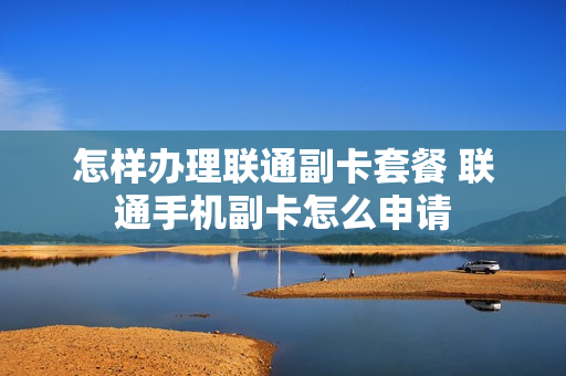 怎样办理联通副卡套餐 联通手机副卡怎么申请
