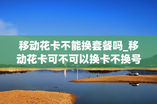 移动花卡不能换套餐吗_移动花卡可不可以换卡不换号