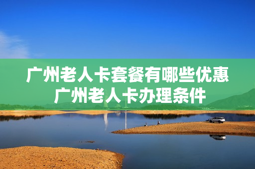 广州老人卡套餐有哪些优惠 广州老人卡办理条件