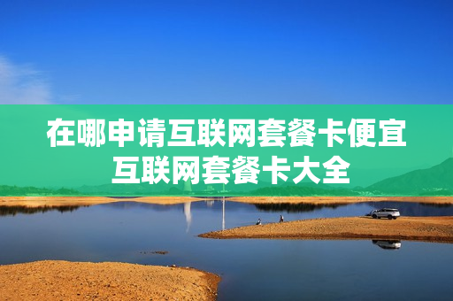 在哪申请互联网套餐卡便宜 互联网套餐卡大全
