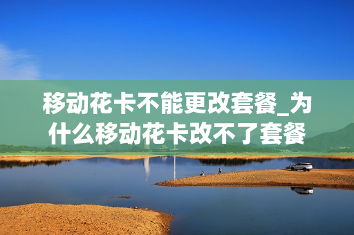 移动花卡不能更改套餐_为什么移动花卡改不了套餐