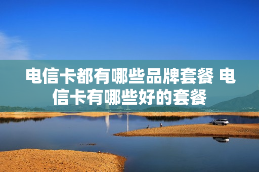 电信卡都有哪些品牌套餐 电信卡有哪些好的套餐