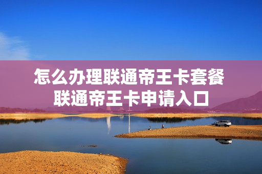 怎么办理联通帝王卡套餐 联通帝王卡申请入口
