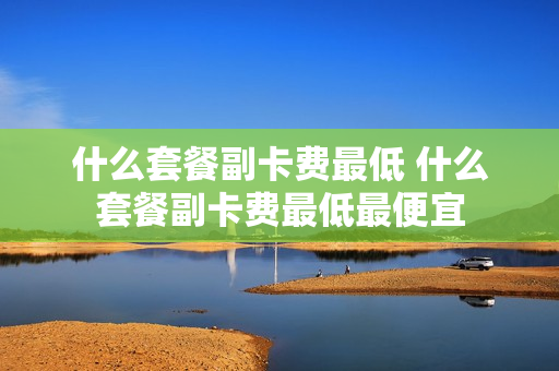 什么套餐副卡费最低 什么套餐副卡费最低最便宜