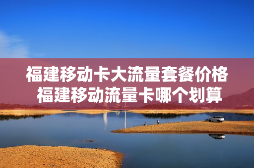 福建移动卡大流量套餐价格 福建移动流量卡哪个划算