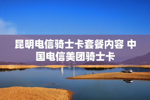 昆明电信骑士卡套餐内容 中国电信美团骑士卡
