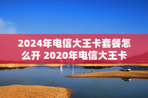 2024年电信大王卡套餐怎么开 2020年电信大王卡