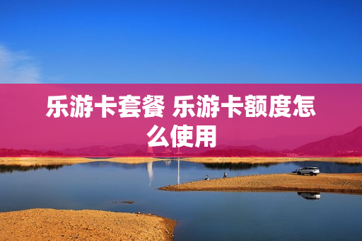 乐游卡套餐 乐游卡额度怎么使用
