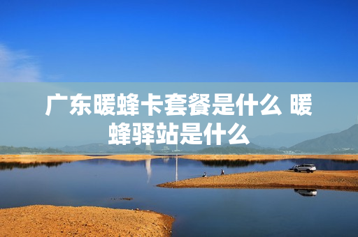 广东暖蜂卡套餐是什么 暖蜂驿站是什么