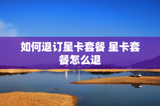如何退订星卡套餐 星卡套餐怎么退
