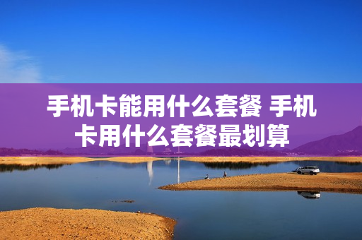 手机卡能用什么套餐 手机卡用什么套餐最划算