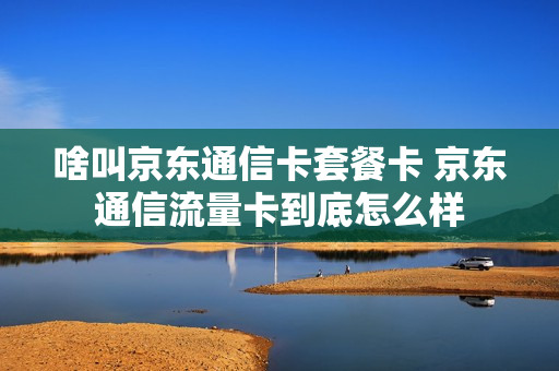 啥叫京东通信卡套餐卡 京东通信流量卡到底怎么样