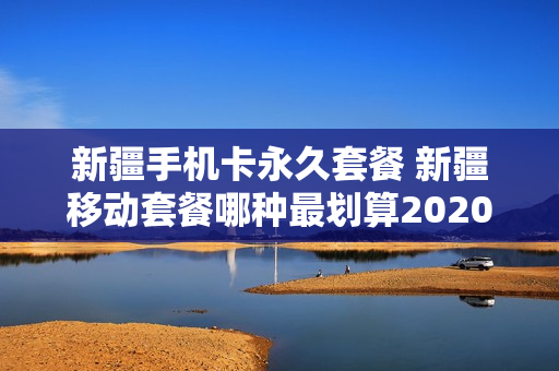 新疆手机卡永久套餐 新疆移动套餐哪种最划算2020