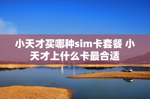 小天才买哪种sim卡套餐 小天才上什么卡最合适