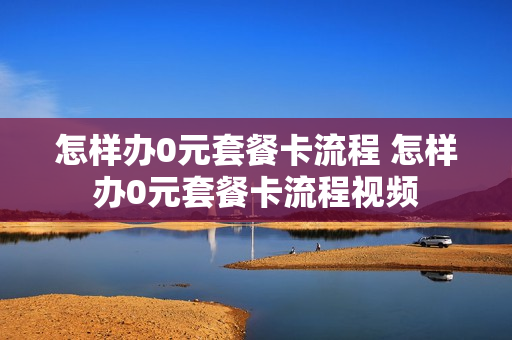 怎样办0元套餐卡流程 怎样办0元套餐卡流程视频