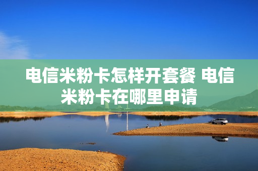 电信米粉卡怎样开套餐 电信米粉卡在哪里申请