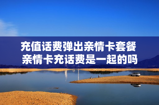 充值话费弹出亲情卡套餐 亲情卡充话费是一起的吗