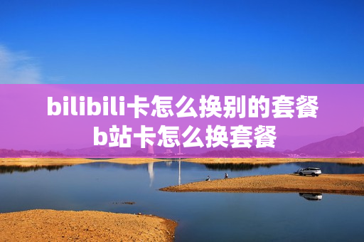 bilibili卡怎么换别的套餐 b站卡怎么换套餐