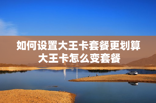 如何设置大王卡套餐更划算 大王卡怎么变套餐