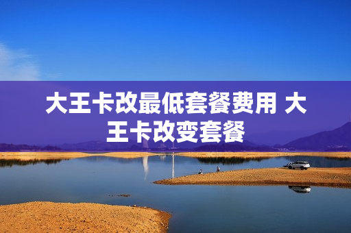 大王卡改最低套餐费用 大王卡改变套餐