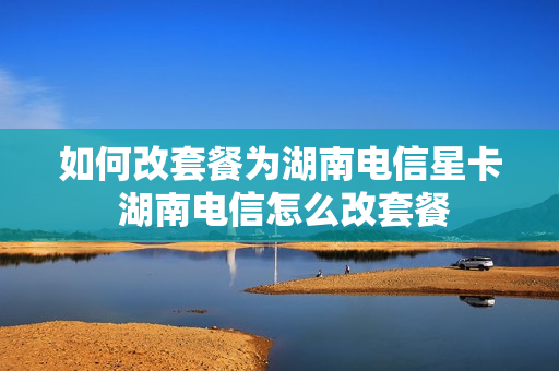 如何改套餐为湖南电信星卡 湖南电信怎么改套餐
