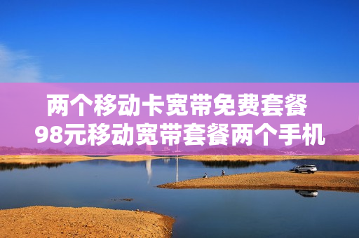 两个移动卡宽带免费套餐 98元移动宽带套餐两个手机号