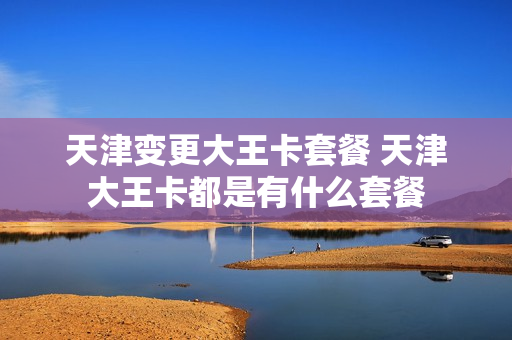 天津变更大王卡套餐 天津大王卡都是有什么套餐