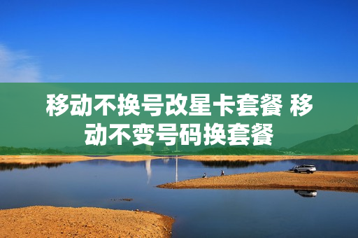 移动不换号改星卡套餐 移动不变号码换套餐