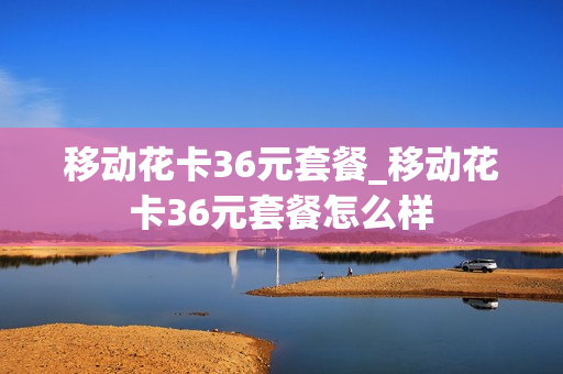 移动花卡36元套餐_移动花卡36元套餐怎么样