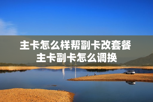 主卡怎么样帮副卡改套餐 主卡副卡怎么调换