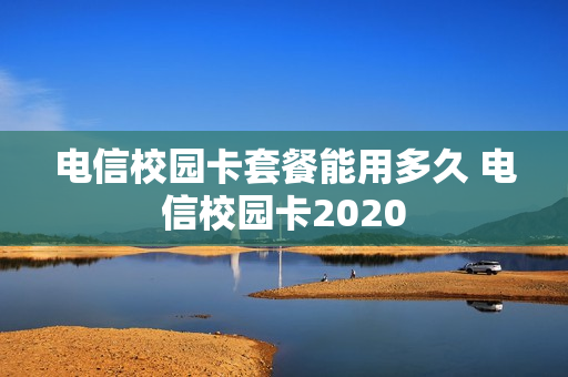 电信校园卡套餐能用多久 电信校园卡2020