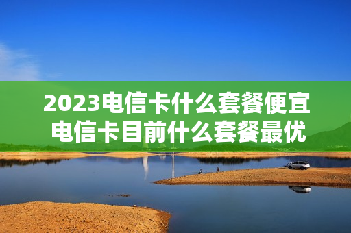 2023电信卡什么套餐便宜 电信卡目前什么套餐最优惠