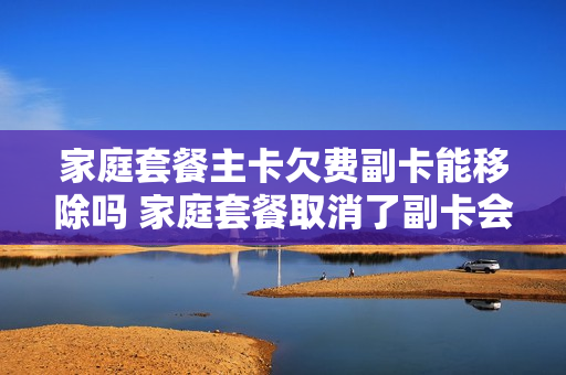 家庭套餐主卡欠费副卡能移除吗 家庭套餐取消了副卡会怎么样