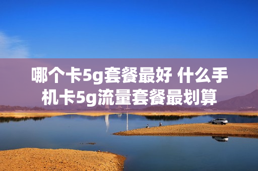 哪个卡5g套餐最好 什么手机卡5g流量套餐最划算