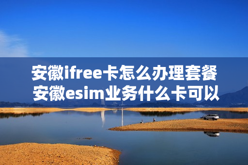 安徽ifree卡怎么办理套餐 安徽esim业务什么卡可以办理?