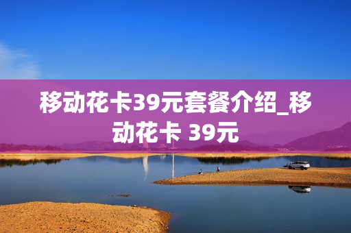 移动花卡39元套餐介绍_移动花卡 39元