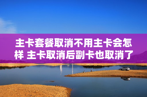 主卡套餐取消不用主卡会怎样 主卡取消后副卡也取消了吗
