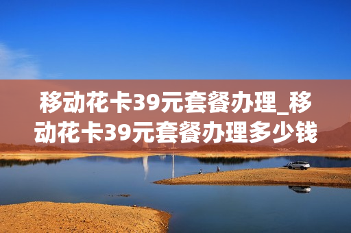 移动花卡39元套餐办理_移动花卡39元套餐办理多少钱