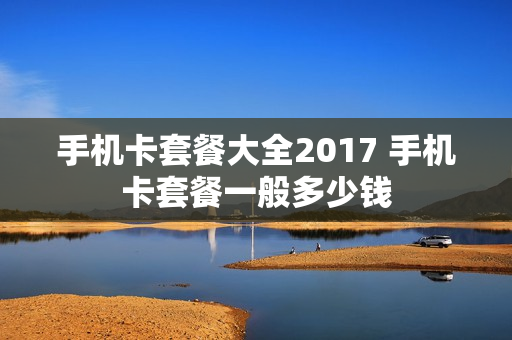 手机卡套餐大全2017 手机卡套餐一般多少钱