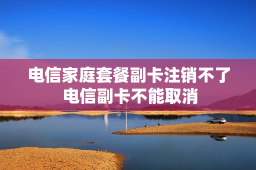 电信家庭套餐副卡注销不了 电信副卡不能取消