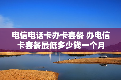 电信电话卡办卡套餐 办电信卡套餐最低多少钱一个月
