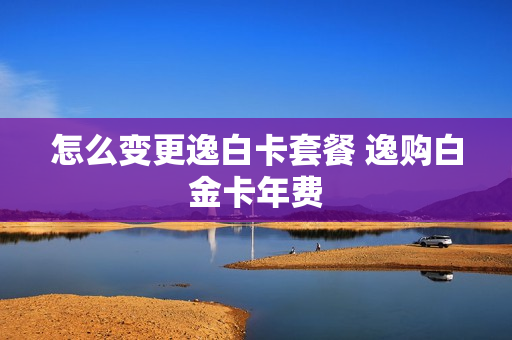 怎么变更逸白卡套餐 逸购白金卡年费