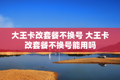大王卡改套餐不换号 大王卡改套餐不换号能用吗