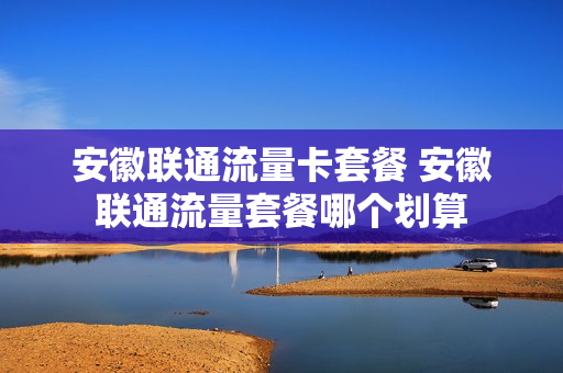 安徽联通流量卡套餐 安徽联通流量套餐哪个划算